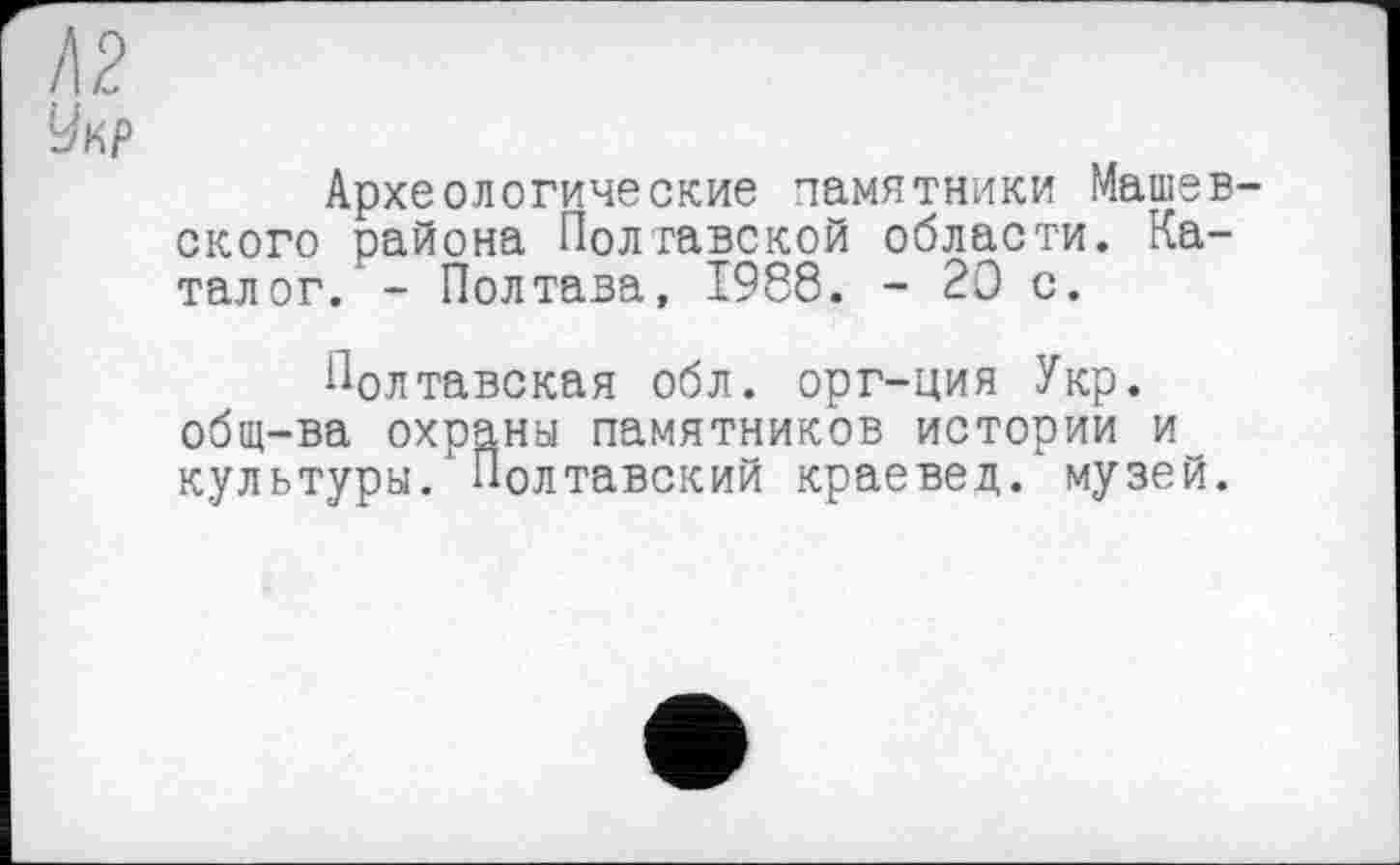 ﻿!\2
Укр
Археологические памятники Машев-ского района Полтавской области. Каталог. - Полтава, I9S8. - 20 с.
Полтавская обл. орг-ция Укр. общ-ва охраны памятников истории и культуры. ’ Полтавский краевед, музей.